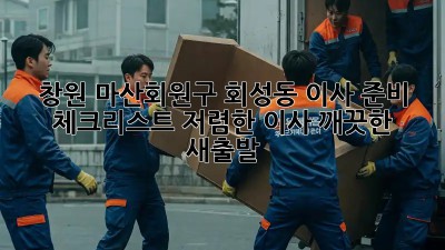 창원 마산회원구 회성동 이사 준비 체크리스트: 저렴한 이사, 깨끗한 새출발! ✨